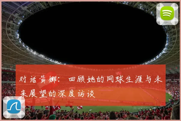 对话黄娜：回顾她的网球生涯与未来展望的深度访谈